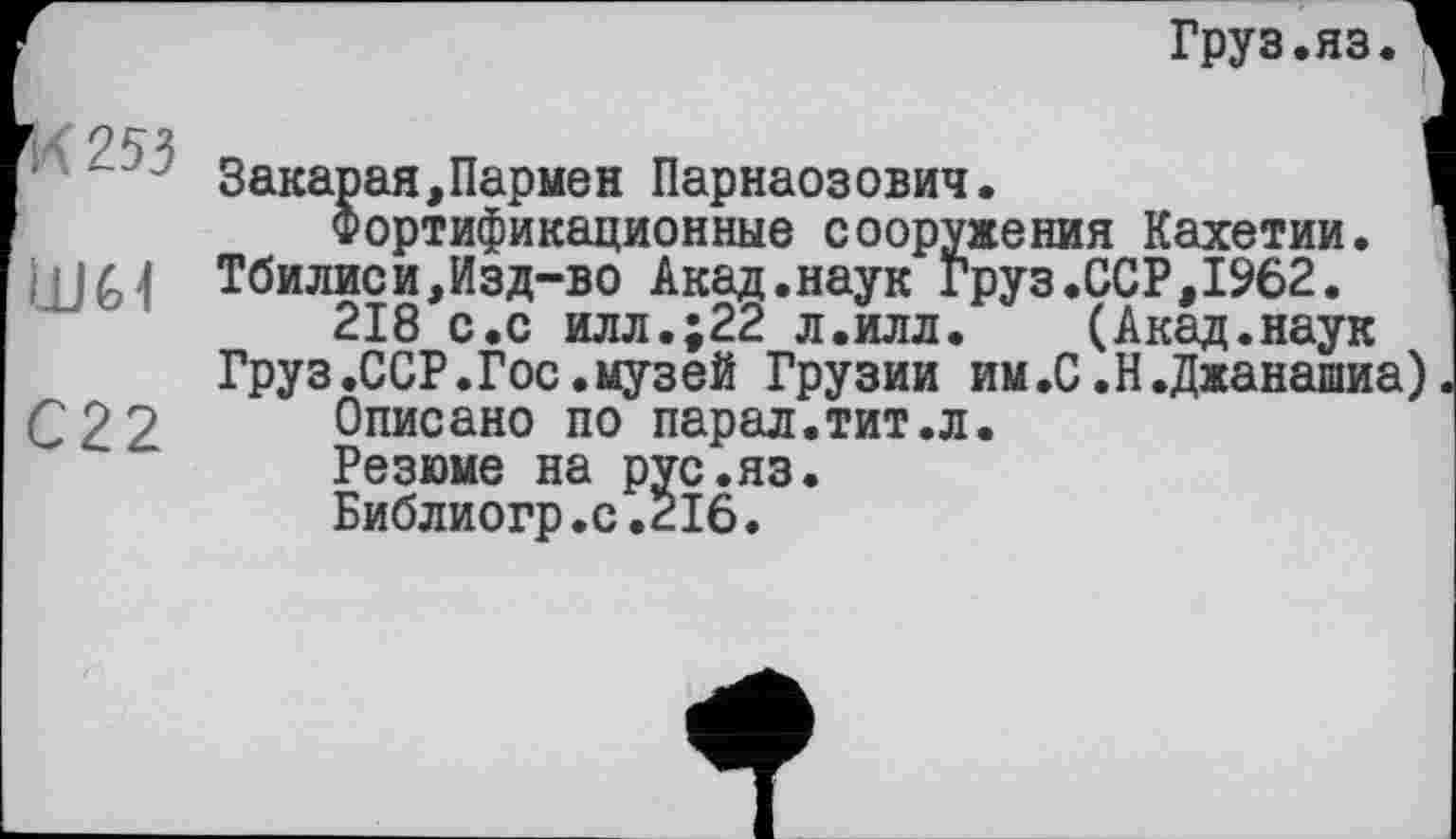 ﻿Груз.яз.
И 253
LUM
С22
Закарая,Пармен Парнаозович.	'
Фортификационные сооружения Кахетии.
Тбилиси,Изд-во Акад.наук Груз.ССР,1962.
218 с.с илл.;22 л.илл. (Акад.наук
Груз.ССР.Гос.музей Грузии им.С .Н.Джанашиа)
Описано по парал.тит.л.
Резюме на рус.яз.
Библиогр.с.216.